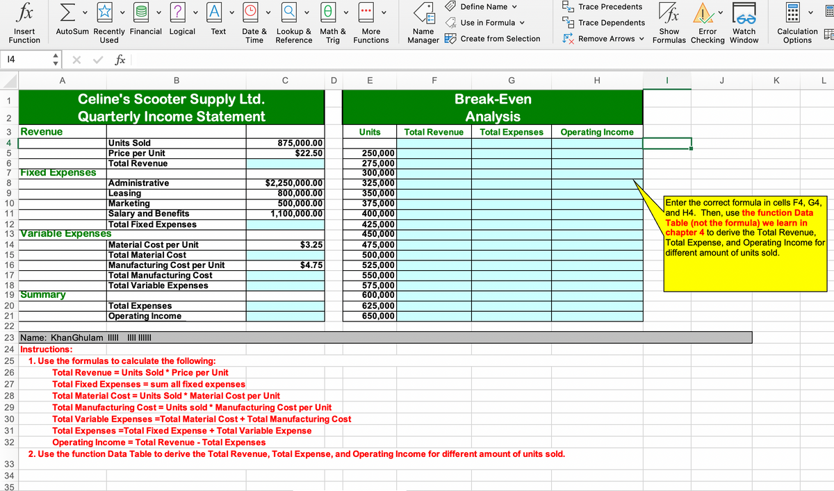 fox
B, Trace Precedents
Σ.
A
Define Name v
Use in Formula v
Trace Dependents
Lookup &
Reference
Watch
AutoSum Recently Financial Logical
Used
Math &
More
Functions
Insert
Тext
Date &
Name
Show
Error
Calculation
Function
Manager Create from Selection
Remove Arrows v
Time
Trig
Formulas Checking Window
Options
: x v fx
14
A
В
C
D E
F
J
K
Celine's Scooter Supply Ltd.
Quarterly Income Statement
1
Break-Even
Analysis
Total Expenses
3 Revenue
Units
Total Revenue
Operating Income
Units Sold
Price per Unit
Total Revenue
875,000.00
$22.50
250,000
275,000
300,000
325,000
350,000
375,000
400,000
425,000
450,000
475,000
500,000
525,000
550,000
575,000
600,000
625,000
650,000
6
7 Fixed Expenses
Administrative
|Leasing
Marketing
Salary and Benefits
Total Fixed Expenses
$2,250,000.00
800,000.00
500,000.00
1,100,000.00
8
9.
Enter the correct formula
and H4. Then, use the function Data
Table (not the formula) we learn in
chapter 4 to derive the Total Revenue,
Total Expense, and Operating Income for
different amount of units sold.
10
cells F4, G4,
11
12
13 Variable Expenses
$3.25
Material Cost per Unit
Total Material Cost
Manufacturing Cost per Unit
Total Manufacturing Cost
Total Variable Expenses
14
15
$4.75
17
18
19 Summary
Total Expenses
|Operating Income
20
21
22
23 Name: KhanGhulam III II ||
24 Instructions:
25
1. Use the formulas to calculate the following:
Total Revenue = Units Sold * Price per Unit
Total Fixed Expenses = sum all fixed expenses
Total Material Cost = Units Sold * Material Cost per Unit
Total Manufacturing Cost = Units sold * Manufacturing Cost per Unit
Total Variable Expenses =Total Material Cost + Total Manufacturing Cost
Total Expenses =Total Fixed Expense + Total Variable Expense
Operating Income = Total Revenue - Total Expenses
2. Use the function Data Table to derive the Total Revenue, Total Expense, and Operating Income for different amount of units sold.
26
27
28
29
30
31
32
33
34
35
画
LO CO N C O
