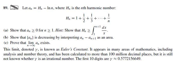 Let a, = Hn – Inn, where
H, is the nth harmonic number:
89.
1. 1
H, = 1++
п
dx
(a) Show that a, 2 0 for n > 1. Hint: Show that H, 2
(b) Show that {a,} is decreasing by interpreting a, – an+1 as an area.
(c) Prove that lim a, exists.
This limit, denoted y, is known as Euler's Constant. It appears in many areas of mathematics, including
analysis and number theory, and has been calculated to more than 100 million decimal places, but it is still
not known whether y is an irrational number. The first 10 digits are y 0.5772156649.
х
