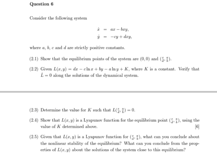 Question 6
Consider the following system
ax - bay,
-cy + day,
where a, b, c and d are strictly positive constants.
(2.1) Show that the equilibrium points of the system are (0,0) and (,).
(2.2) Given L(x, y)=da - clna + by - alny + K, where K is a constant. Verify that
L=0 along the solutions of the dynamical system.
(2.3) Determine the value for K such that L()-0.
(2.4) Show that L(x, y) is a Lyapunov function for the equilibrium point (,), using the
value of K determined above.
[6]
(2.5) Given that L(x, y) is a Lyapunov function for (2, 2), what can you conclude about
the nonlinear stability of the equilibrium? What can you conclude from the prop-
erties of L(x, y) about the solutions of the system close to this equilibrium?