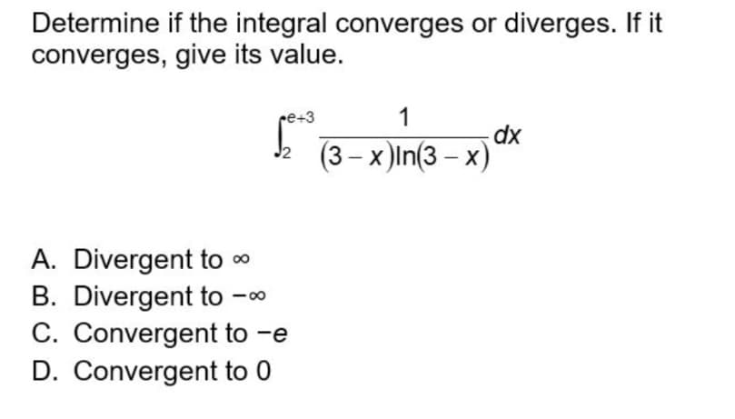 Determine if the integral converges or diverges. If it
converges, give its value.
re+3
1
dx
(3 – x )In(3 – x)
J2
A. Divergent to 0
B. Divergent to -00
C. Convergent to -e
D. Convergent to 0
