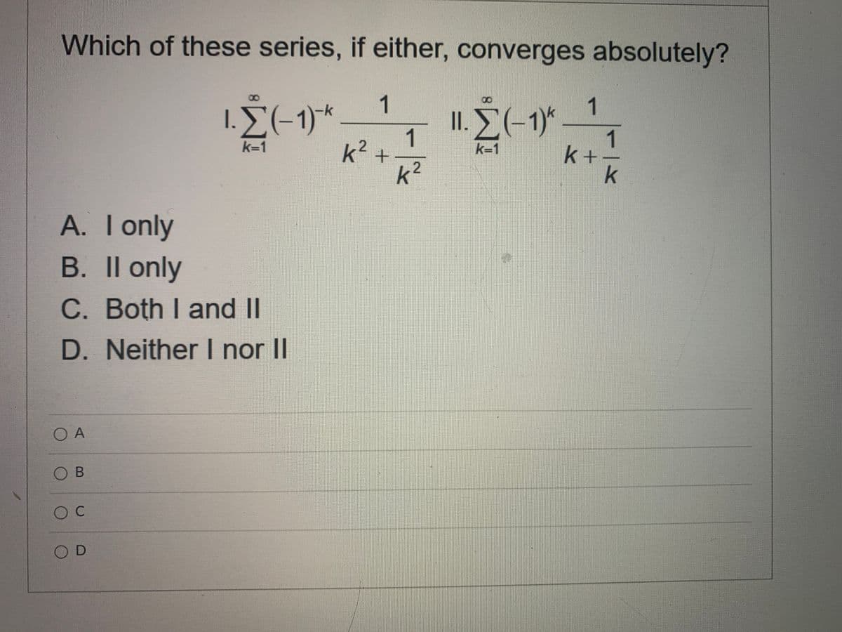 Which of these series, if either, converges absolutely?
1
1
1.E(-1)*
II. E(-1)*
1
k+-
k
k=1
k=1
k+
k2
A. Ionly
B. Il only
C. Both I and II
D. Neither I nor II
O A
O B
O C
OD
