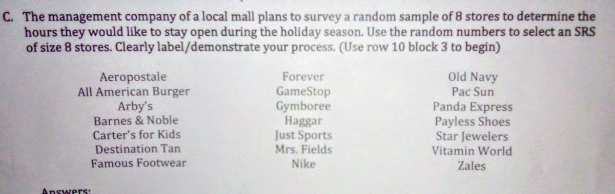 C. The management company of a local mall plans to survey a random sample of 8 stores to determine the
hours they would like to stay open during the holiday season. Use the random numbers to select an SRS
of size 8 stores. Clearly label/demonstrate your process. (Use row 10 block 3 to begin)
Aeropostale
All American Burger
Arby's
Forever
Old Navy
GameStop
Pac Sun
Gymboree
Haggar
Just Sports
Mrs. Fields
Panda Express
Payless Shoes
Star Jewelers
Vitamin World
Barnes & Noble
Carter's for Kids
Destination Tan
Famous Footwear
Nike
Zales
Answers:
