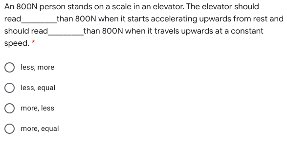 An 800N person stands on a scale in an elevator. The elevator should
read
_than 800N when it starts accelerating upwards from rest and
should read_
_than 800N when it travels upwards at a constant
speed. *
less, more
less, equal
O more, less
O more, equal
