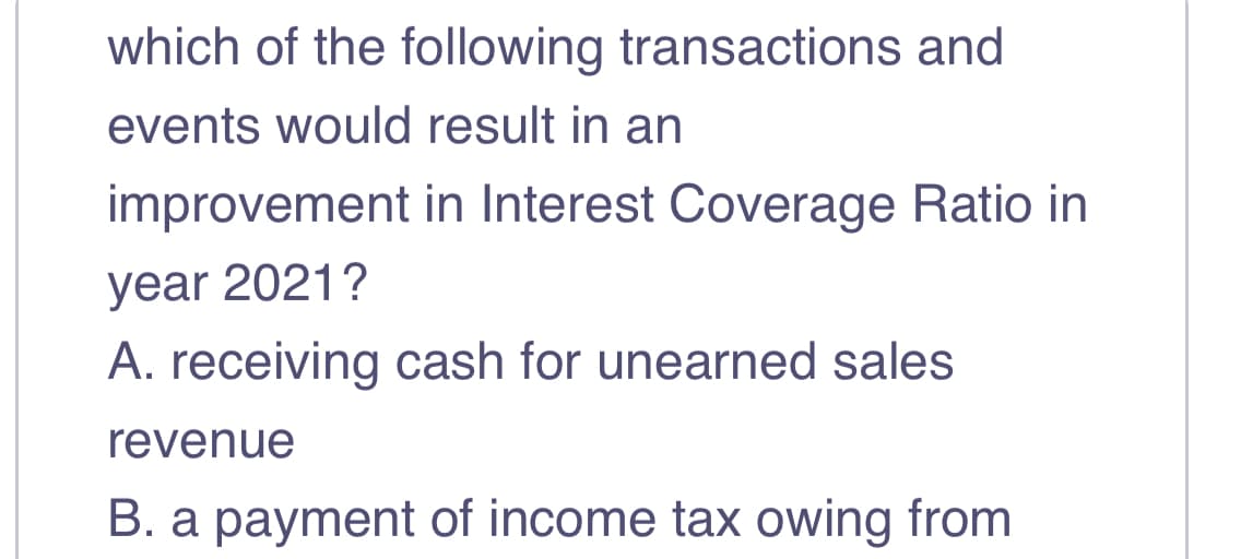 which of the following transactions and
events would result in an
improvement in Interest Coverage Ratio in
year 2021?
A. receiving cash for unearned sales
revenue
B. a payment of income tax owing from
