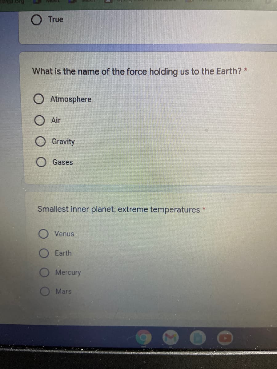 True
What is the name of the force holding us to the Earth? *
Atmosphere
O Air
O Gravity
Gases
Smallest inner planet; extreme temperatures
Venus
Earth
Mercury
Mars
