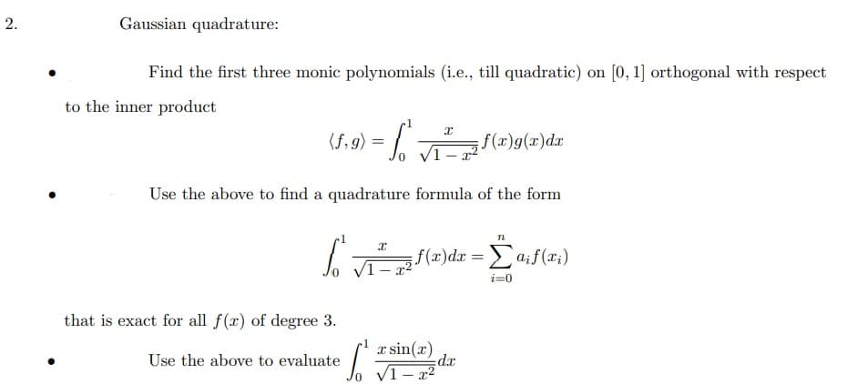 Gaussian quadrature:
Find the first three monic polynomials (i.e., till quadratic) on [0, 1] orthogonal with respect
to the inner product
(f, 9) =
f(x)g(x)dx
Use the above to find a quadrature formula of the form
n
f (x)dx = a;f(x;)
1 -
i=0
that is exact for all f(x) of degree 3.
a sin(x)
Use the above to evaluate
xp:
V1- x2
2.
