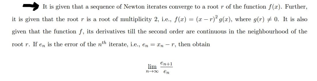 It is given that a sequence of Newton iterates converge to a root r of the function f(x). Further,
it is given that the root r is a root of multiplicity 2, i.e., f(x) = (x – r)² g(x), where g(r) # 0. It is also
given that the function f, its derivatives till the second order are continuous in the neighbourhood of the
root r. If en is the error of the nth iterate, i.e.., en = xn – r, then obtain
en+1
lim
n-00
en
