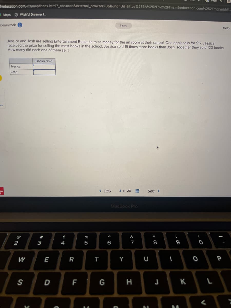 heducation.com/ext/map/index.html?_con=con&external_browser=0&launchUrl=https%253A%252F%252Flms.mheducation.com%252Fmghmidd....
Homework i
es
Maps Wishful Dreamer I...
aw
Jessica
Josh
Jessica and Josh are selling Entertainment Books to raise money for the art room at their school. One book sells for $17. Jessica
received the prize for selling the most books in the school. Jessica sold 19 times more books than Josh. Together they sold 120 books.
How many did each one of them sell?
2
W
S
X
Books Sold
3
E
D
C
$
4
R
F
%
5
< Prev
T
G
Saved
^
6
MacBook Pro
C
3 of 20 #
Y
&
7
H
Next >
U
00 *
8
J
-
(
9
K
0
O
V
Help
P
