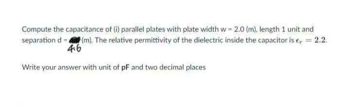 Compute the capacitance of (i) parallel plates with plate width w = 2.0 (m), length 1 unit and
separation d (m). The relative permittivity of the dielectric inside the capacitor is €, = 2.2.
4.6
Write your answer with unit of pF and two decimal places