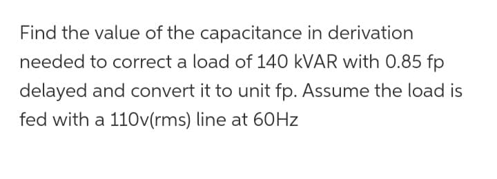 Find the value of the capacitance in derivation
needed to correct a load of 140 kVAR with 0.85 fp
delayed and convert it to unit fp. Assume the load is
fed with a 110v(rms) line at 60Hz
