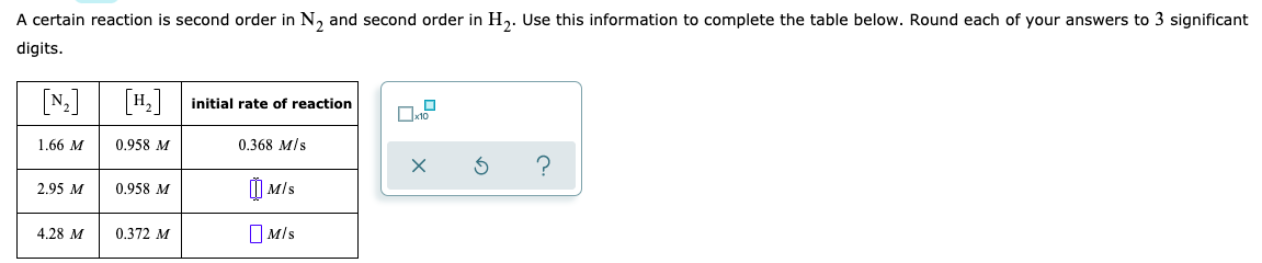 A certain reaction is second order in N, and second order in H,. Use this information to complete the table below. Round each of your answers to 3 significant
digits.
[N] [4.]
initial rate of reaction
1.66 M
0.958 M
0.368 M/s
) MIs
2.95 M
0.958 M
4.28 M
0.372 M
O Mls

