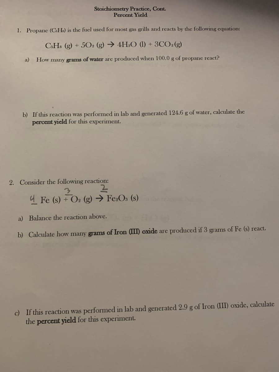 Stoichiometry Practice, Cont.
Percent Yicld
1. Propane (CsHs) is the fuel used for most gas grills and reacts by the following equation:
C&H8 (g)
+ 502 (g) → 4H2O (1) + 3CO2 (g)
a)
How many grams of water are produced when 100.0 g of propane react?
b) If this reaction was performed in lab and generated 124.6 g of water, calculate the
percent yield for this experiment.
2. Consider the following reaction:
4 Fe (s) + O2 (g) → Fe:Os (s)
a) Balance the reaction above.
b) Calculate how many grams of Iron (III) oxide are produced if 3 grams of Fe (s) react.
c) If this reaction was performed in lab and generated 2.9 g of Iron (III) oxide, calculate
the percent yield for this experiment.
