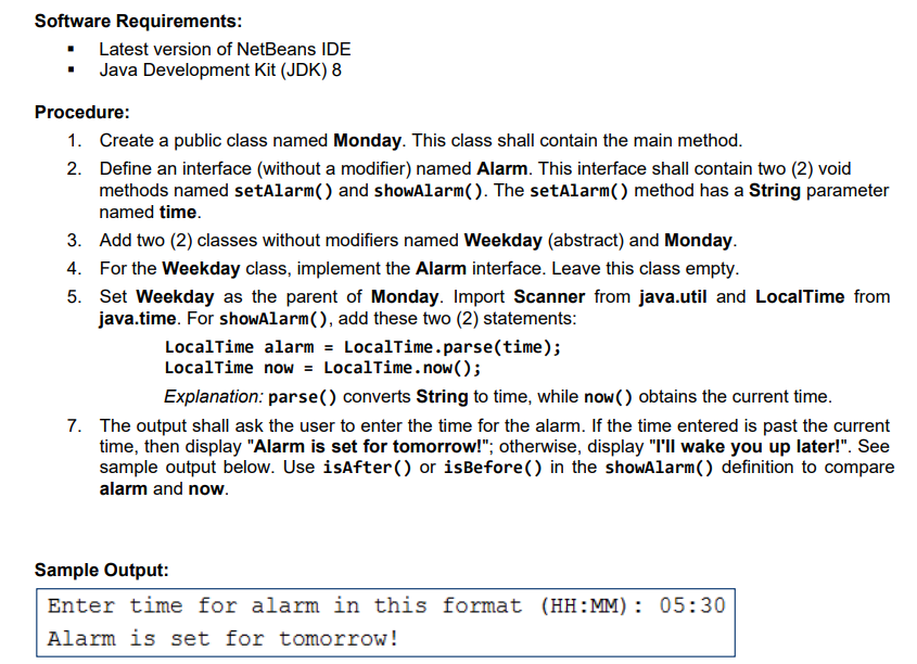 Software Requirements:
Latest version of NetBeans IDE
Java Development Kit (JDK) 8
Procedure:
1. Create a public class named Monday. This class shall contain the main method.
2. Define an interface (without a modifier) named Alarm. This interface shall contain two (2) void
methods named setAlarm() and showAlarm(). The setAlarm() method has a String parameter
named time.
3. Add two (2) classes without modifiers named Weekday (abstract) and Monday.
4. For the Weekday class, implement the Alarm interface. Leave this class empty.
5. Set Weekday as the parent of Monday. Import Scanner from java.util and LocalTime from
java.time. For showAlarm(), add these two (2) statements:
LocalTime alarm = LocalTime.parse(time);
LocalTime now = LocalTime.now();
Explanation: parse() converts String to time, while now() obtains the current time.
7. The output shall ask the user to enter the time for the alarm. If the time entered is past the current
time, then display "Alarm is set for tomorrow!"; otherwise, display "I'll wake you up later!". See
sample output below. Use isAfter() or isBefore() in the showAlarm() definition to compare
alarm and now.
Sample Output:
Enter time for alarm in this format (HH:MM): 05:30
Alarm is set for tomorrow!
