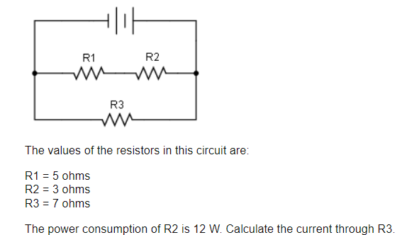 R1
비가
R3
ww
R2
The values of the resistors in this circuit are:
R1 = 5 ohms
R2 = 3 ohms
R3 = 7 ohms
The power consumption of R2 is 12 W. Calculate the current through R3.