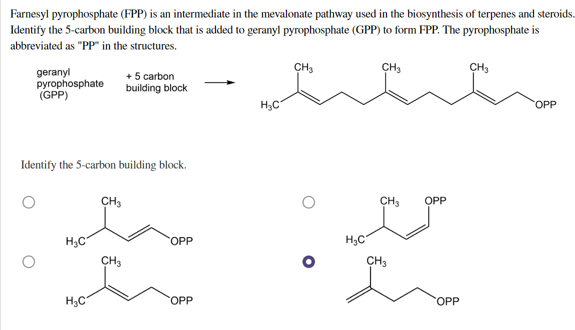 Farnesyl pyrophosphate (FPP) is an intermediate in the mevalonate pathway used in the biosynthesis of terpenes and steroids.
Identify the 5-carbon building block that is added to geranyl pyrophosphate (GPP) to form FPP. The pyrophosphate is
abbreviated as "PP" in the structures.
CH3
CH3
CH3
geranyl
pyrophosphate
(GPP)
+ 5 carbon
building block
OPP
H3C
Identify the 5-carbon building block.
CH3
CH3 OPP
e e
H3C
COPP
H₂C
CH3
CH3
H3C
COPP
OPP