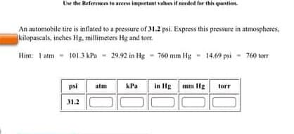 Use the References to acces important values if needed far this question.
An automobile tire is inflated to a pressure of 31.2 psi. Express this pressure in atmospheres,
kilopascals, inches Hg, millimeters Hg and tor.
Him: 1 atm - 101.3 kPa - - 14,69 psi - 760 torr
I atm
29.92 in Hg - 760 mm Hg
psi
kPa
in Hg
mm Hg
atm
torr
31.2
