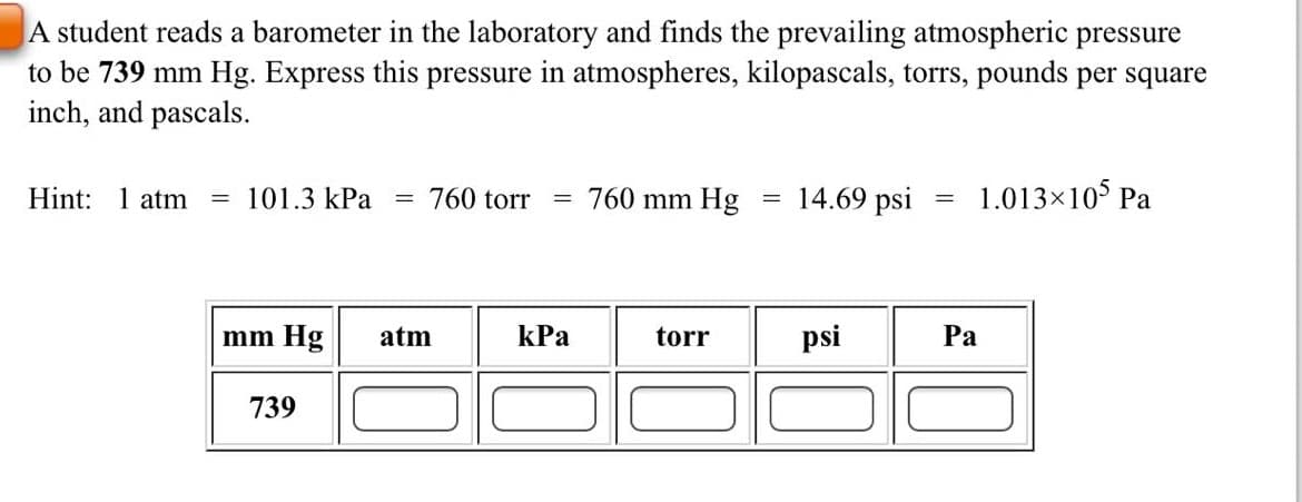A student reads a barometer in the laboratory and finds the prevailing atmospheric pressure
to be 739 mm Hg. Express this pressure in atmospheres, kilopascals, torrs, pounds per square
inch, and pascals.
Hint: 1 atm
= 101.3 kPa
760 torr
760 mm Hg
14.69 psi
1.013×10° Pa
mm Hg
atm
kPa
torr
psi
Pa
739
