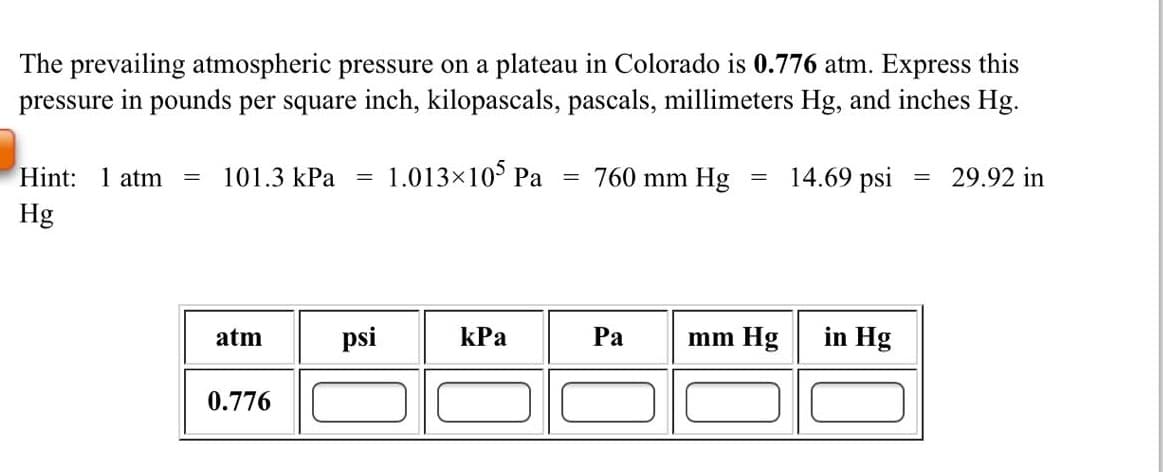 The prevailing atmospheric pressure on a plateau in Colorado is 0.776 atm. Express this
pressure in pounds per square inch, kilopascals, pascals, millimeters Hg, and inches Hg.
Hint: 1 atm
101.3 kPa
1.013x10 Pa
760 mm Hg
14.69 psi
29.92 in
Hg
atm
psi
kPa
Ра
mm Hg
in Hg
0.776
