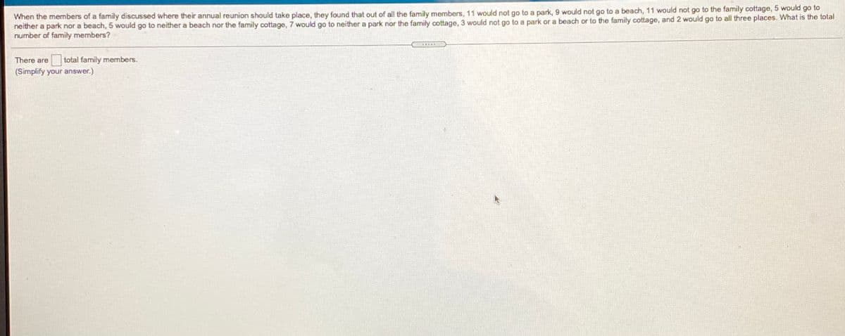 When the members of a family discussed where their annual reunion should take place, they found that out of all the family members, 11 would not go to a park, 9 would not go to a beach, 11 would not go to the family cottage, 5 would go to
neither a park nor a beach, 5 would go to neither a beach nor the family cottage, 7 would go to neither a park nor the family cottage, 3 would not go to a park or a beach or to the family cottage, and 2 would go to all three places. What is the total
number of family members?
There are
total family members.
(Simplify your answer.)
