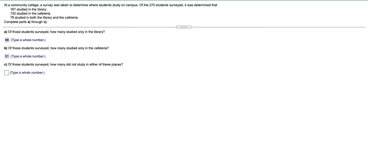 At a community college, a survey was taken to determine where students study on campus. Of the 270 students surveyed, it was determined that
167 studied in the library.
130 studied in the cafeteria.
79 studied in both the library and the cafeteria.
Complete parts a) through c).
a) Of those students surveyed, how many studied only in the library?
88 (Type a whole number.)
b) Of those students surveyed, how many studied only in the cafeteria?
51 (Type a whole number.)
c) Of those students surveyed, how many did not study in either of these places?
(Type a whole number.)
