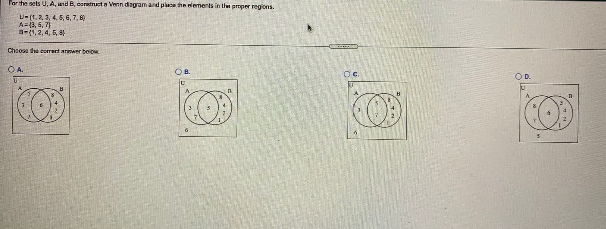 For the sets U, A, and B, construct a Venn diagram and place the elements in the proper regions.
U={1, 2, 3, 4, 5, 6, 7, 8}
A= (3, 5, 7)
B=(1, 2, 4, 5, 8)
Choose the correct answer below.
O A.
O B.
c.
OD.
U
U'
B
8
5
8.
A.
B
4
6.
2
4
3)
4
2
1.
7.
7
7
7.
9.
寸N
1.
