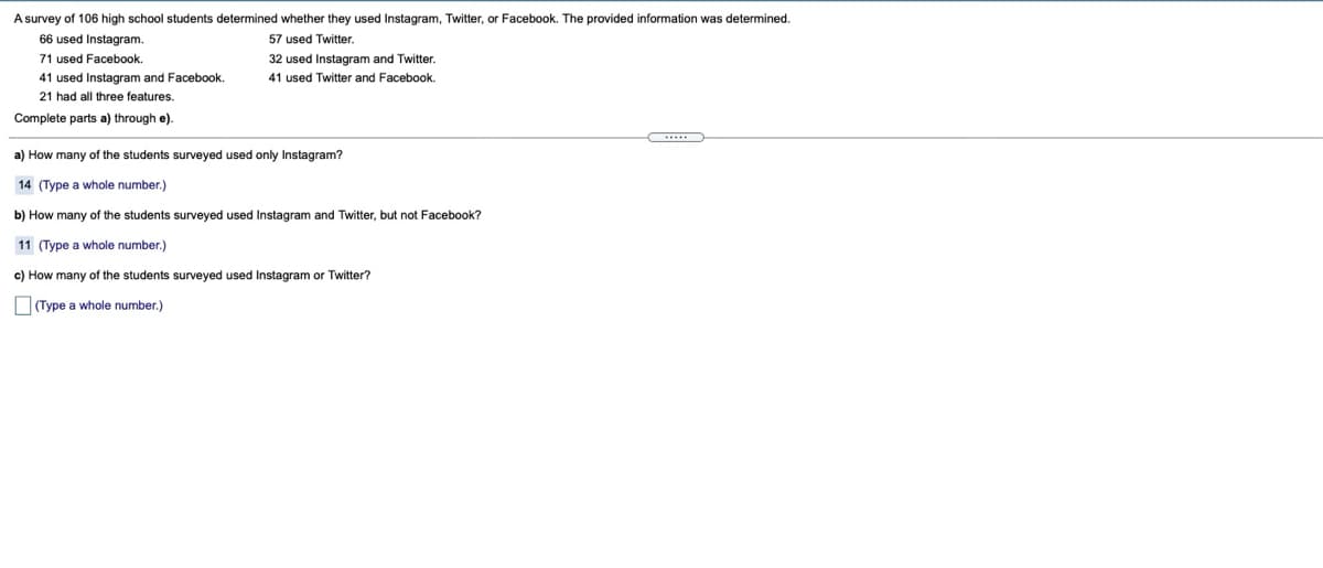 A survey of 106 high school students determined whether they used Instagram, Twitter, or Facebook. The provided information was determined.
66 used Instagram.
57 used Twitter.
71 used Facebook.
32 used Instagram and Twitter.
41 used Instagram and Facebook.
41 used Twitter and Facebook.
21 had all three features.
Complete parts a) through e).
a) How many of the students surveyed used only Instagram?
14 (Type a whole number.)
b) How many of the students surveyed used Instagram and Twitter, but not Facebook?
11 (Type a whole number.)
c) How many of the students surveyed used Instagram or Twitter?
O(Type a whole number.)
