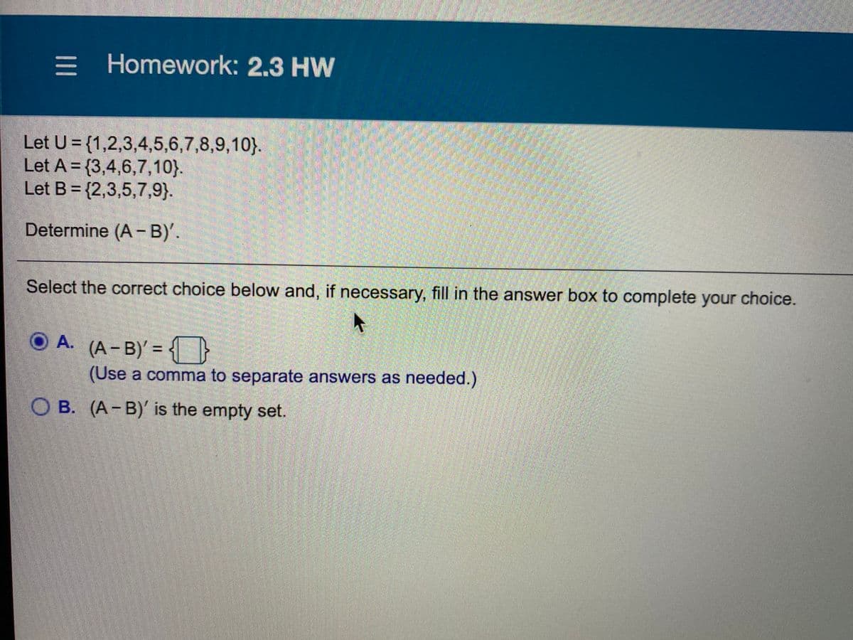 三
= Homework: 2.3 HW
Let U = {1,2,3,4,5,6,7,8,9,10}.
Let A = {3,4,6,7,10}.
Let B = {2,3,5,7,9}.
Determine (A-B)'.
Select the correct choice below and, if necessary, fill in the answer box to complete your choice.
O A. (A-B)' = { }
%3D
(Use a comma to separate answers as needed.)
O B. (A-B)' is the empty set.
