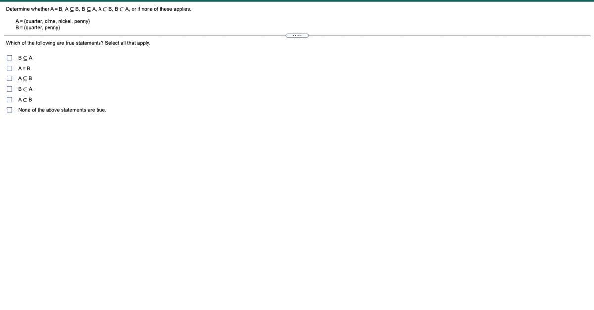 Determine whether A = B, ACB, BCA, ACB, BCA, or if none of these applies.
A= {quarter, dime, nickel, penny}
B= {quarter, penny}
Which of the following are true statements? Select all that apply.
ВСА
A= B
ACB
ВСА
ACB
None of the above statements are true.
O O O O O O
