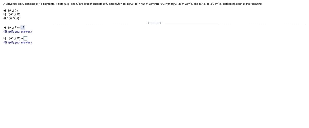 A universal set U consists of 18 elements. If sets A, B, and C are proper subsets of U and n(U) = 18, n(An B) = n(A nc)=n(BnC) = 9, n(A NBNC) = 6, and n(A U BUC) = 15, determine each of the following.
a) n(A U B)
b) n (A' UC)
c) n(AN B)
a) n(A U B) = 15
(Simplify your answer.)
b) n (A' UC) =O
(Simplify your answer.)
