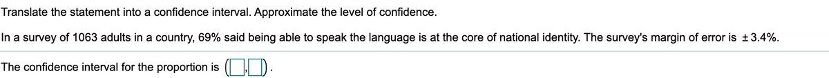 Translate the statement into a confidence interval. Approximate the level of confidence.
In a survey of 1063 adults in a country, 69% said being able to speak the language is at the core of national identity. The survey's margin of error is ±3.4%.
The confidence interval for the proportion is ( | D.
