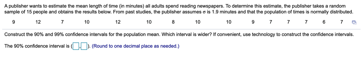 A publisher wants to estimate the mean length of time (in minutes) all adults spend reading newspapers. To determine this estimate, the publisher takes a random
sample of 15 people and obtains the results below. From past studies, the publisher assumes o is 1.9 minutes and that the population of times is normally distributed.
9.
12
7
10
12
10
8
10
10
7
7
7
7
Construct the 90% and 99% confidence intervals for the population mean. Which interval is wider? If convenient, use technology to construct the confidence intervals.
The 90% confidence interval is ( ). (Round to one decimal place as needed.)
