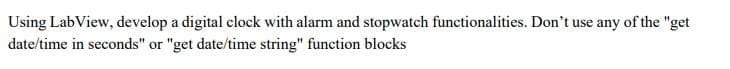 Using LabView, develop a digital clock with alarm and stopwatch functionalities. Don't use any of the "get
date/time in seconds" or "get date/time string" function blocks
