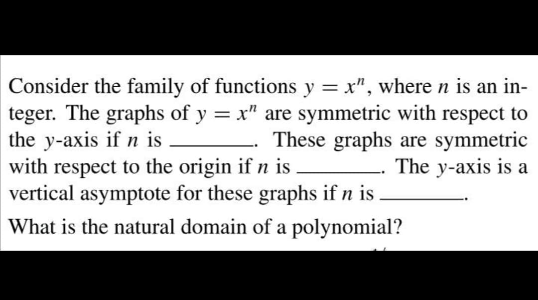 Consider the family of functions y = x", where n is an in-
teger. The graphs of y = x" are symmetric with respect to
the y-axis if n is
with respect to the origin if n is
vertical asymptote for these graphs if n is
These graphs are symmetric
The y-axis is a
What is the natural domain of a polynomial?
