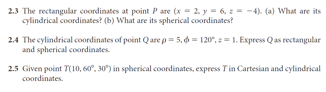 2.3 The rectangular coordinates at point P are (x = 2, y = 6, z = -4). (a) What are its
cylindrical coordinates? (b) What are its spherical coordinates?
2.4 The cylindrical coordinates of point Q are p = 5, = 120°, z = 1. Express Q as rectangular
and spherical coordinates.
2.5 Given point T(10, 60°, 30°) in spherical coordinates, express Tin Cartesian and cylindrical
coordinates.
