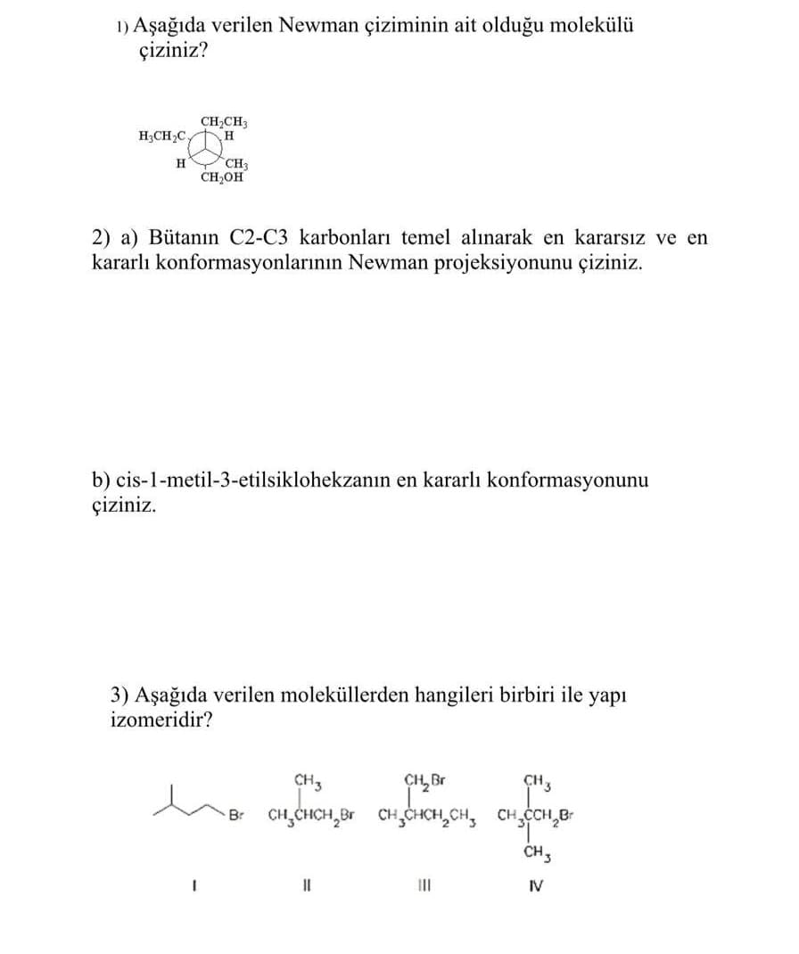 1) Aşağıda verilen Newman çiziminin ait olduğu molekülü
çiziniz?
CH,CH
H;CH,C.
CH3
CH,OH
2) a) Bütanın C2-C3 karbonları temel alınarak en kararsız ve en
kararlı konformasyonlarının Newman projeksiyonunu çiziniz.
b) cis-1-metil-3-etilsiklohekzanın en kararlı konformasyonunu
çiziniz.
3) Aşağıda verilen moleküllerden hangileri birbiri ile yapı
izomeridir?
CH3
CH3
CH,CHCH,Br CH CHCH,CH, CHCH,B-
B.
CH,
II
II
IV
