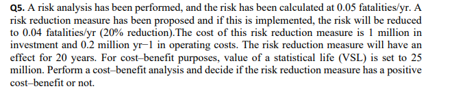 Q5. A risk analysis has been performed, and the risk has been calculated at 0.05 fatalities/yr. A
risk reduction measure has been proposed and if this is implemented, the risk will be reduced
to 0.04 fatalities/yr (20% reduction).The cost of this risk reduction measure is 1 million in
investment and 0.2 million yr-1 in operating costs. The risk reduction measure will have an
effect for 20 years. For cost-benefit purposes, value of a statistical life (VSL) is set to 25
million. Perform a cost-benefit analysis and decide if the risk reduction measure has a positive
cost-benefit or not.
