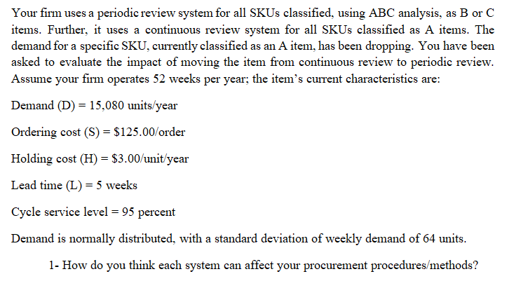 Your firm uses a periodic review system for all SKUS classified, using ABC analysis, as B or C
items. Further, it uses a continuous review system for all SKUS classified as A items. The
demand for a specific SKU, currently classified as an A item, has been dropping. You have been
asked to evaluate the impact of moving the item from continuous review to periodic review.
Assume your firm operates 52 weeks per year; the item's current characteristics are:
Demand (D) = 15,080 units/year
Ordering cost (S) = $125.00/order
Holding cost (H) = $3.00/unit/year
Lead time (L) = 5 weeks
Cycle service level = 95 percent
Demand is normally distributed, with a standard deviation of weekly demand of 64 units.
1- How do you think each system can affect your procurement procedures/methods?
