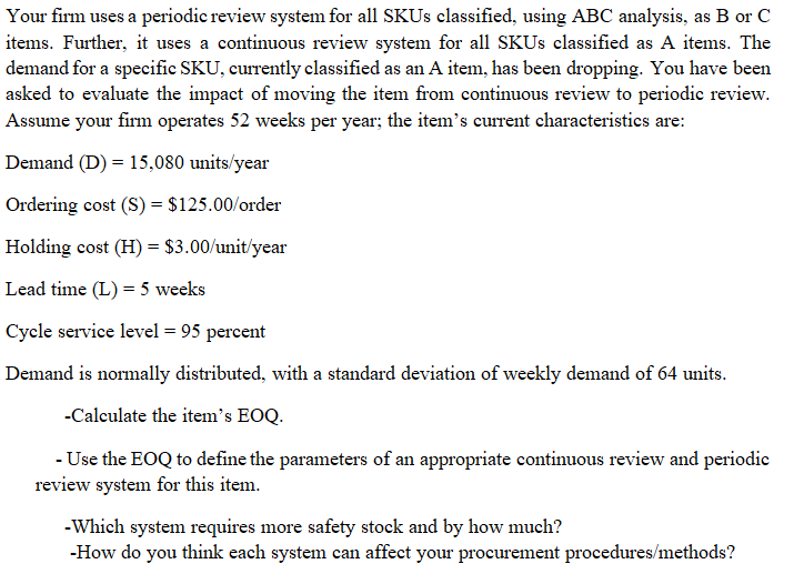 Your firm uses a periodic review system for all SKUS classified, using ABC analysis, as B or C
items. Further, it uses a continuous review system for all SKUS classified as A items. The
demand for a specific SKU, currently classified as an A item, has been dropping. You have been
asked to evaluate the impact of moving the item from continuous review to periodic review.
Assume your firm operates 52 weeks per year; the item's current characteristics are:
Demand (D) = 15,080 units/year
Ordering cost (S) = $125.00/order
Holding cost (H) = $3.00/unit/year
Lead time (L) = 5 weeks
Cycle service level = 95 percent
Demand is normally distributed, with a standard deviation of weekly demand of 64 units.
-Calculate the item's EOQ.
- Use the EOQ to define the parameters of an appropriate continuous review and periodie
review system for this item.
-Which system requires more safety stock and by how much?
-How do you think each system can affect your procurement procedures/methods?
