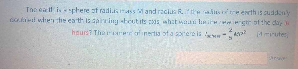The earth is a sphere of radius mass M and radius R. If the radius of the earth is suddenly
doubled when the earth is spinning about its axis, what would be the new length of the day in
hours? The moment of inertia of a sphere is Isphere
MR?
[4 minutes]
Answer
