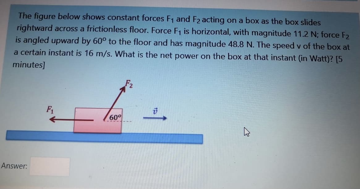 The figure below shows constant forces F1 and F2 acting on a box as the box slides
rightward across a frictionless floor. Force F, is horizontal, with magnitude 11.2 N; force F2
is angled upward by 60° to the floor and has magnitude 48.8 N. The speed v of the box at
a certain instant is 16 m/s. What is the net power on the box at that instant (in Watt)? [5
minutes]
F1
60°
Answer:
