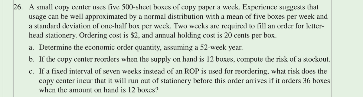 26. A small copy center uses five 500-sheet boxes of copy paper a week. Experience suggests that
usage can be well approximated by a normal distribution with a mean of five boxes per week and
a standard deviation of one-half box per week. Two weeks are required to fill an order for letter-
head stationery. Ordering cost is $2, and annual holding cost is 20 cents per box.
a. Determine the economic order quantity, assuming a 52-week year.
b. If the copy center reorders when the supply on hand is 12 boxes, compute the risk of a stockout.
c. If a fixed interval of seven weeks instead of an ROP is used for reordering, what risk does the
copy center incur that it will run out of stationery before this order arrives if it orders 36 boxes
when the amount on hand is 12 boxes?
