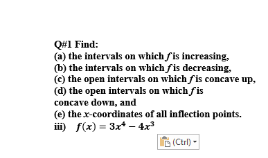 Q#1 Find:
(a) the intervals on which fis increasing,
(b) the intervals on which fis decreasing,
(c) the open intervals on which fis concave up,
(d) the open intervals on which fis
concave down, and
(e) the x-coordinates of all inflection points.
iii) f(x) = 3x+ – 4x3
(Ctrl)*
