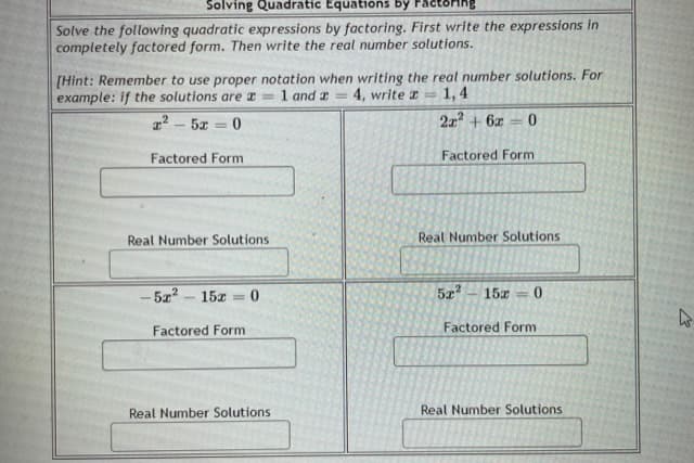 Solving Quadratic Equations by
Solve the following quadratic expressions by factoring. First write the expressions in
completely factored form. Then write the real number solutions.
[Hint: Remember to use proper notation when writing the real number solutions. For
example: if the solutions are a =
1 and a
4, write a =
1,4
%3D
1 - 5x = 0
2x + 6x
0.
Factored Form
Factored Form
Real Number Solutions
Real Number Solutions
- 5z? – 15x = 0
5x – 15x = 0
Factored Form
Factored Form
Real Number Solutions
Real Number Solutions

