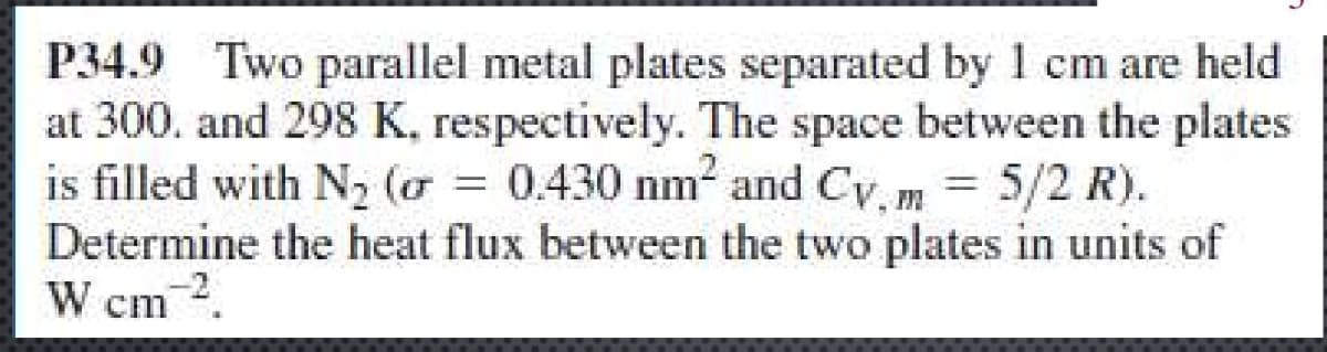 P34.9 Two parallel metal plates separated by 1 cm are held
at 300, and 298 K, respectively. The space between the plates
is filled with N2 (or = 0.430 nm² and Cv, m = 5/2 R).
Cv.m
Determine the heat flux between the two plates in units of
W cm².