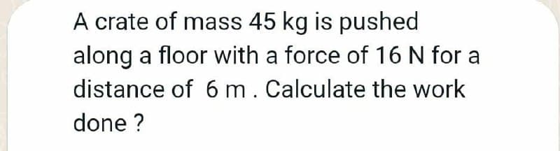 A crate of mass 45 kg is pushed
along a floor with a force of 16 N for a
distance of 6 m. Calculate the work
done ?
