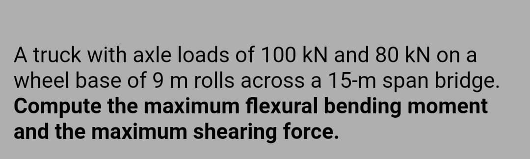 A truck with axle loads of 100 kN and 80 kN on a
wheel base of 9 m rolls across a 15-m span bridge.
Compute the maximum flexural bending moment
and the maximum shearing force.
