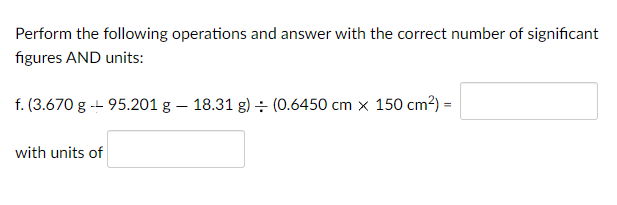 Perform the following operations and answer with the correct number of significant
figures AND units:
f. (3.670 g -- 95.201 g – 18.31 g) ÷ (0.6450 cm x 150 cm²) =
with units of
