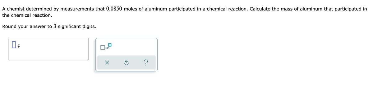A chemist determined by measurements that 0.0850 moles of aluminum participated in a chemical reaction. Calculate the mass of aluminum that participated in
the chemical reaction.
Round your answer to 3 significant digits.
g
x10
?
