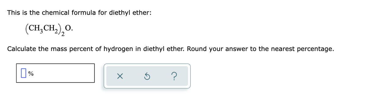 This is the chemical formula for diethyl ether:
(CH,CH,),0.
О.
Calculate the mass percent of hydrogen in diethyl ether. Round your answer to the nearest percentage.
