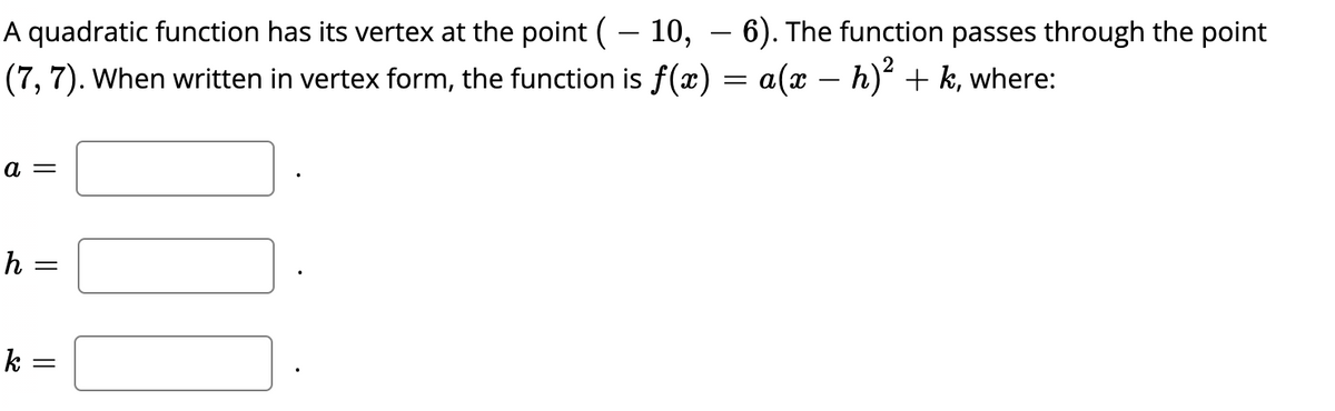 A quadratic function has its vertex at the point (– 10, – 6). The function passes through the point
(7, 7). When written in vertex form, the function is f(x) = a(x – h) + k, where:
-
а —
h =
k =
||
||
